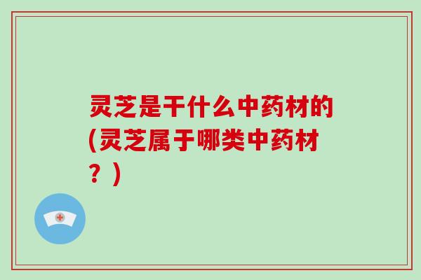 灵芝是干什么中药材的(灵芝属于哪类中药材？)