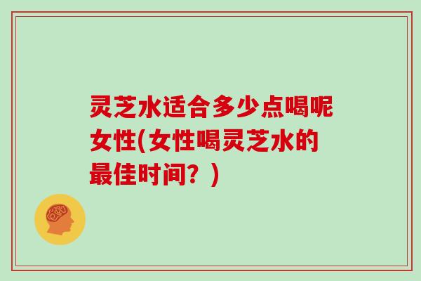 灵芝水适合多少点喝呢女性(女性喝灵芝水的最佳时间？)