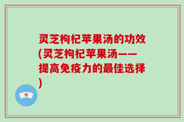 灵芝枸杞苹果汤的功效(灵芝枸杞苹果汤——提高免疫力的最佳选择)