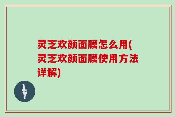 灵芝欢颜面膜怎么用(灵芝欢颜面膜使用方法详解)