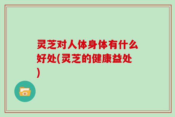 灵芝对人体身体有什么好处(灵芝的健康益处)