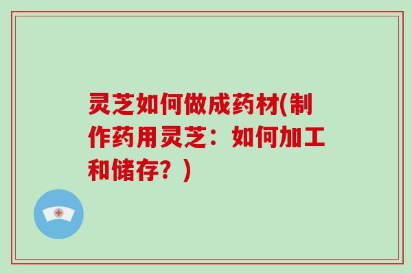 灵芝如何做成药材(制作药用灵芝：如何加工和储存？)