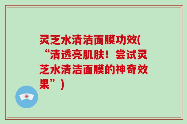 灵芝水清洁面膜功效(“清透亮肌肤!尝试灵芝水清洁面膜的神奇效果”)-第1张图片-灵芝大师 灵芝水清洁面膜功效(“清透亮肌肤!尝试灵芝水清洁面膜的神奇效果”)-第1张图片-灵芝大师