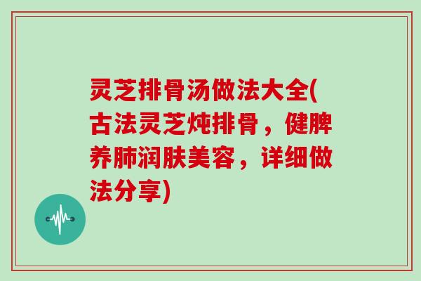 灵芝排骨汤做法大全(古法灵芝炖排骨，健脾养肺润肤美容，详细做法分享)
