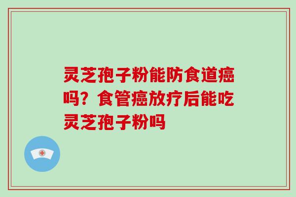 灵芝孢子粉能防食道癌吗？食管癌放疗后能吃灵芝孢子粉吗