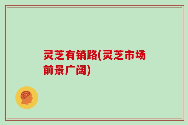 灵芝有销路(灵芝市场前景广阔)