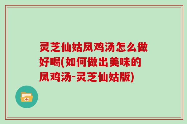 灵芝仙姑凤鸡汤怎么做好喝(如何做出美味的凤鸡汤-灵芝仙姑版)