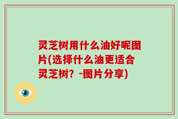 灵芝树用什么油好呢图片(选择什么油更适合灵芝树？-图片分享)