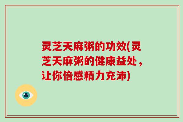灵芝天麻粥的功效(灵芝天麻粥的健康益处，让你倍感精力充沛)
