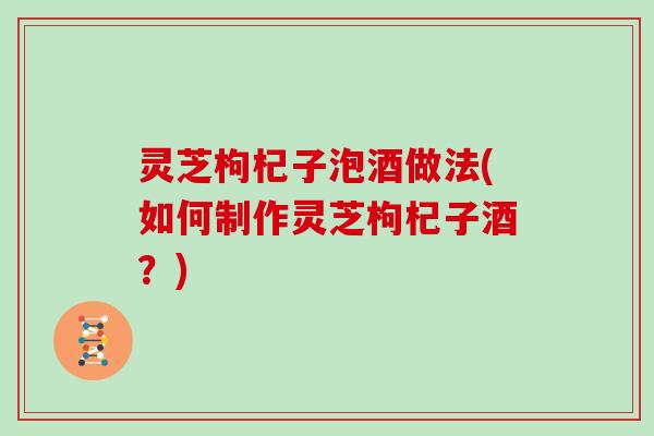 灵芝枸杞子泡酒做法(如何制作灵芝枸杞子酒？)