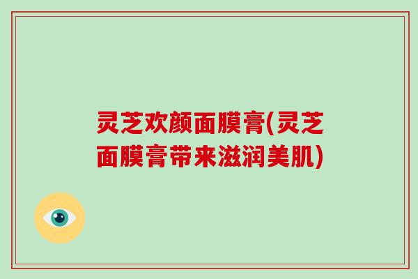 灵芝欢颜面膜膏(灵芝面膜膏带来滋润美肌)-第1张图片-灵芝大师 灵芝欢颜面膜膏(灵芝面膜膏带来滋润美肌)-第1张图片-灵芝大师