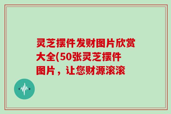 灵芝摆件发财图片欣赏大全(50张灵芝摆件图片，让您财源滚滚