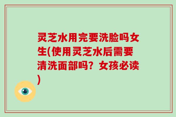灵芝水用完要洗脸吗女生(使用灵芝水后需要清洗面部吗？女孩必读)