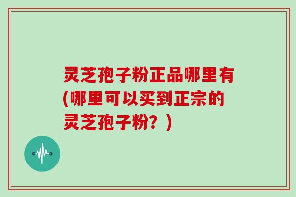 灵芝孢子粉正品哪里有(哪里可以买到正宗的灵芝孢子粉？)