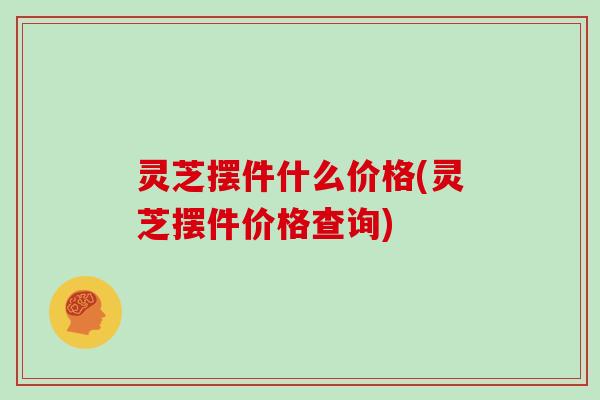 灵芝摆件什么价格(灵芝摆件价格查询)