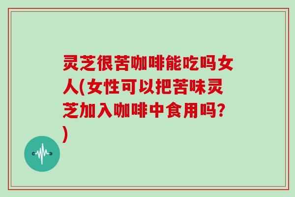 灵芝很苦咖啡能吃吗女人(女性可以把苦味灵芝加入咖啡中食用吗？)