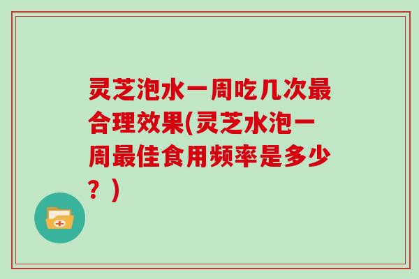 灵芝泡水一周吃几次最合理效果(灵芝水泡一周最佳食用频率是多少？)