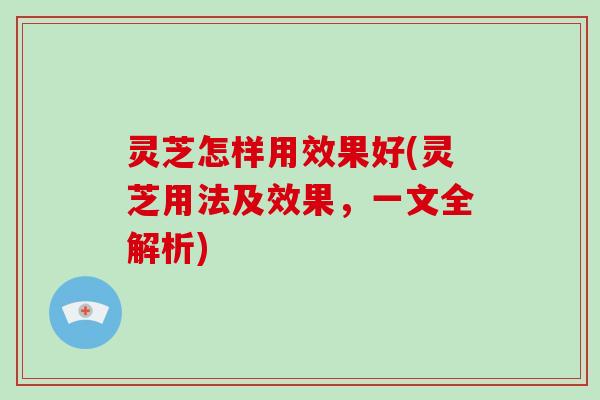 灵芝怎样用效果好(灵芝用法及效果，一文全解析)