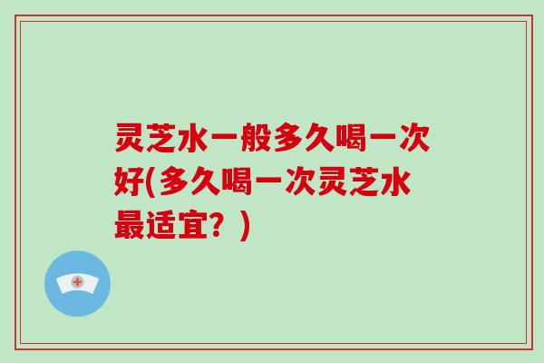 灵芝水一般多久喝一次好(多久喝一次灵芝水最适宜？)