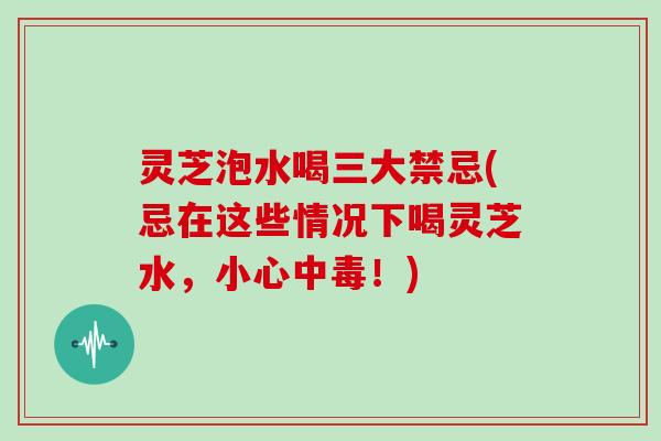 灵芝泡水喝三大禁忌(忌在这些情况下喝灵芝水，小心中毒！)