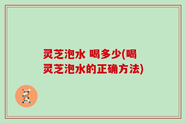 灵芝泡水 喝多少(喝灵芝泡水的正确方法)
