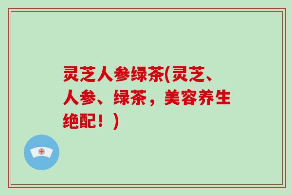 灵芝人参绿茶(灵芝、人参、绿茶，美容养生绝配！)