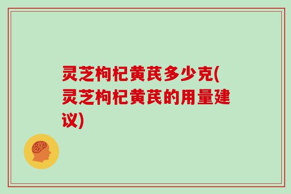 灵芝枸杞黄芪多少克(灵芝枸杞黄芪的用量建议)