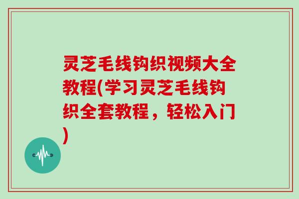 灵芝毛线钩织视频大全教程(学习灵芝毛线钩织全套教程，轻松入门)