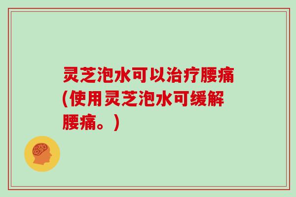 灵芝泡水可以治疗腰痛(使用灵芝泡水可缓解腰痛。)-第1张图片-灵芝大师