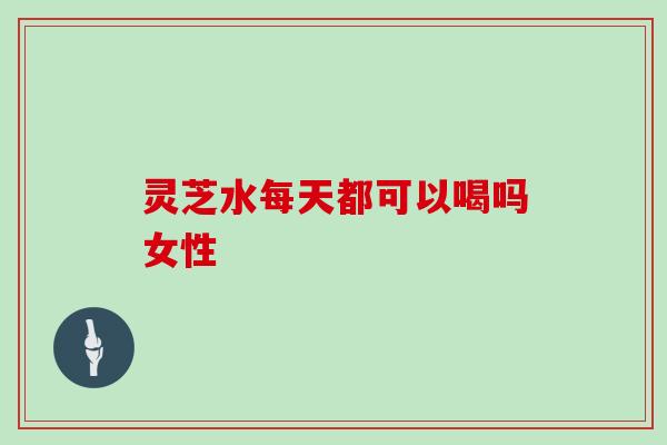 灵芝水每天都可以喝吗女性