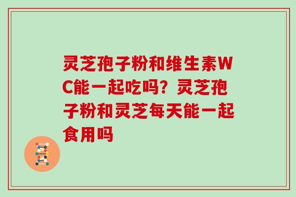 灵芝孢子粉和维生素WC能一起吃吗?灵芝孢子粉和灵芝每天能一起食用吗-第1张图片-灵芝大师 灵芝孢子粉和维生素WC能一起吃吗?灵芝孢子粉和灵芝每天能一起食用吗-第1张图片-灵芝大师