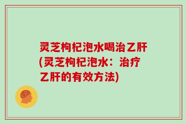 灵芝枸杞泡水喝治乙肝(灵芝枸杞泡水：治疗乙肝的有效方法)