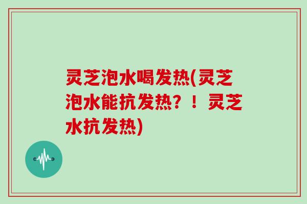 灵芝泡水喝发热(灵芝泡水能抗发热？！灵芝水抗发热)