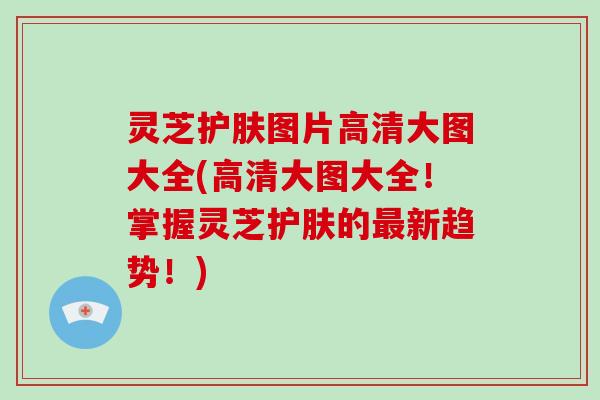 灵芝护肤图片高清大图大全(高清大图大全！掌握灵芝护肤的最新趋势！)