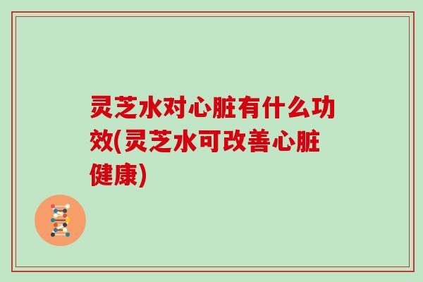 灵芝水对心脏有什么功效(灵芝水可改善心脏健康)