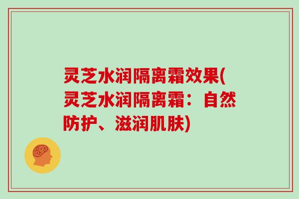 灵芝水润隔离霜效果(灵芝水润隔离霜：自然防护、滋润肌肤)