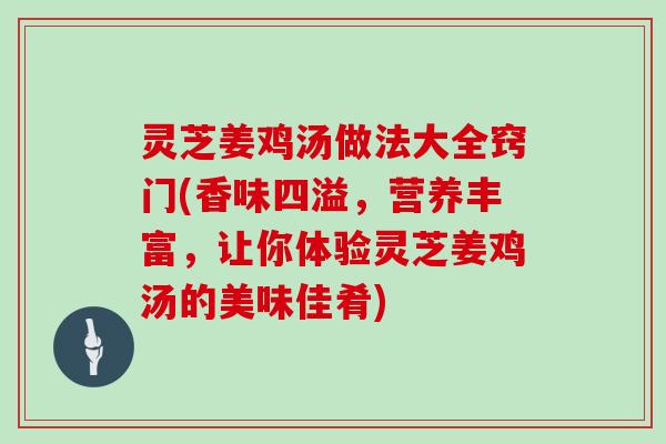 灵芝姜鸡汤做法大全窍门(香味四溢，营养丰富，让你体验灵芝姜鸡汤的美味佳肴)