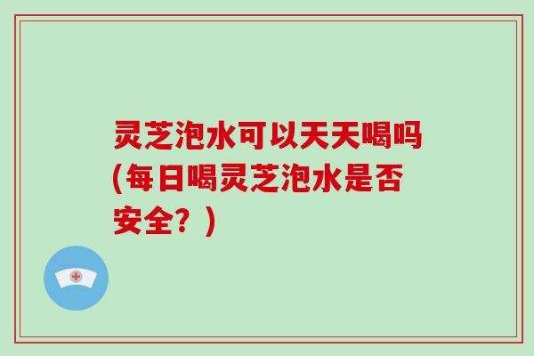 灵芝泡水可以天天喝吗(每日喝灵芝泡水是否安全？)