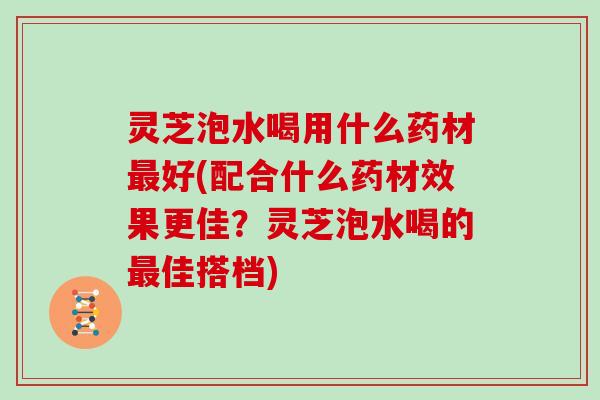 灵芝泡水喝用什么药材最好(配合什么药材效果更佳？灵芝泡水喝的最佳搭档)