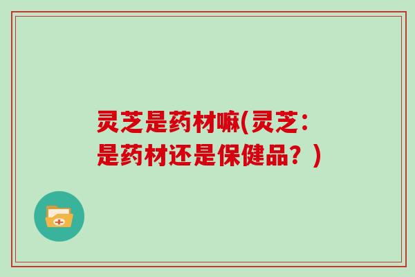 灵芝是药材嘛(灵芝：是药材还是保健品？)