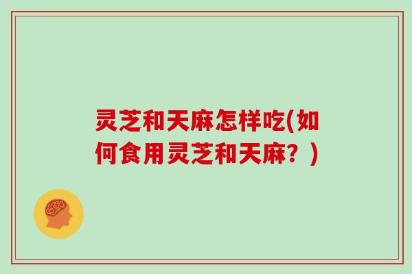灵芝和天麻怎样吃(如何食用灵芝和天麻？)