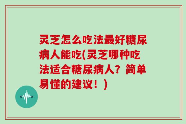 灵芝怎么吃法最好糖尿病人能吃(灵芝哪种吃法适合糖尿病人？简单易懂的建议！)