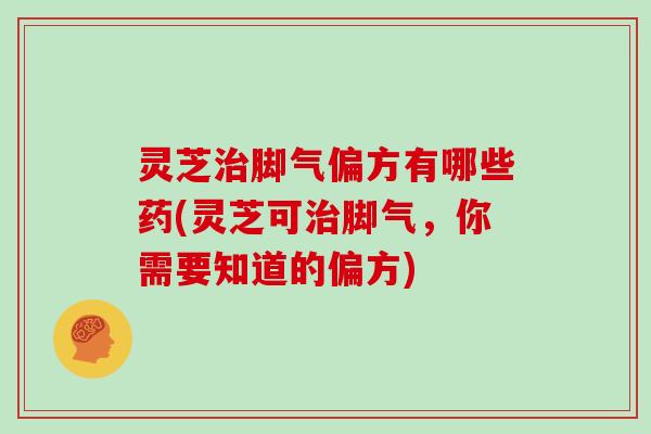 灵芝治脚气偏方有哪些药(灵芝可治脚气，你需要知道的偏方)