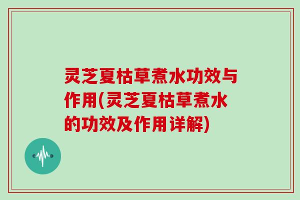 灵芝夏枯草煮水功效与作用(灵芝夏枯草煮水的功效及作用详解)