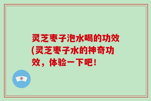 灵芝枣子泡水喝的功效(灵芝枣子水的神奇功效，体验一下吧！