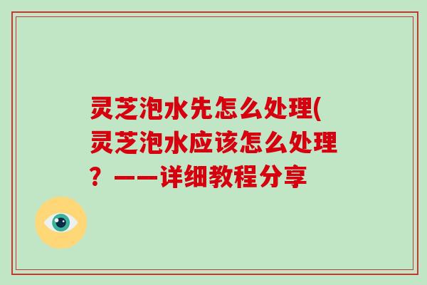 灵芝泡水先怎么处理(灵芝泡水应该怎么处理？——详细教程分享