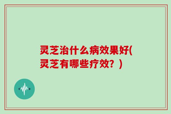 灵芝治什么病效果好(灵芝有哪些疗效？)