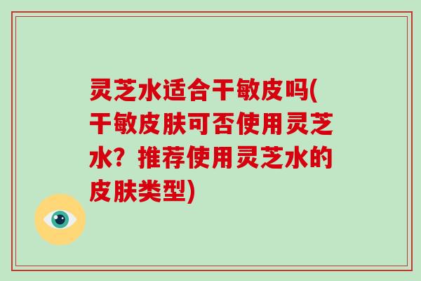 灵芝水适合干敏皮吗(干敏皮肤可否使用灵芝水?推荐使用灵芝水的皮肤类型)-第1张图片-灵芝大师 灵芝水适合干敏皮吗(干敏皮肤可否使用灵芝水?推荐使用灵芝水的皮肤类型)-第1张图片-灵芝大师