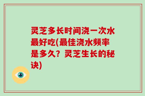 灵芝多长时间浇一次水最好吃(最佳浇水频率是多久？灵芝生长的秘诀)