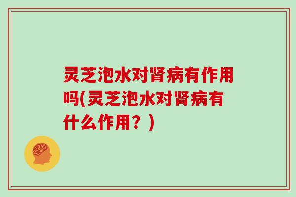 灵芝泡水对肾病有作用吗(灵芝泡水对肾病有什么作用？)